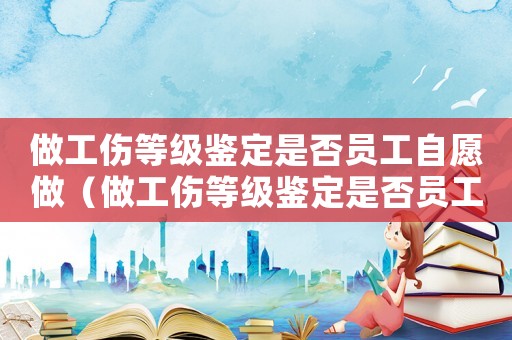 做工傷等級鑒定是否員工自愿做（做工傷等級鑒定是否員工自愿）