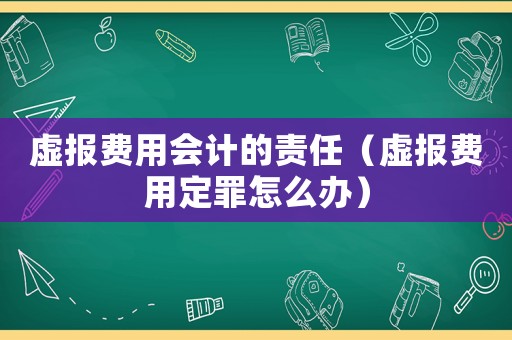 虛報(bào)費(fèi)用會(huì)計(jì)的責(zé)任（虛報(bào)費(fèi)用定罪怎么辦）