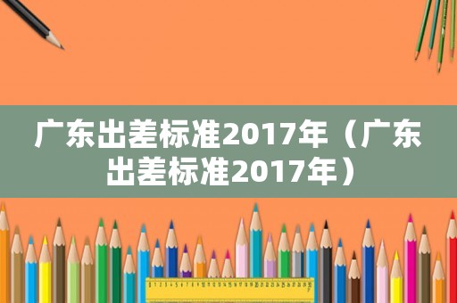 廣東出差標(biāo)準(zhǔn)2017年（廣東出差標(biāo)準(zhǔn)2017年）