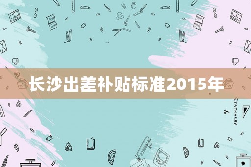 長(zhǎng)沙出差補(bǔ)貼標(biāo)準(zhǔn)2015年