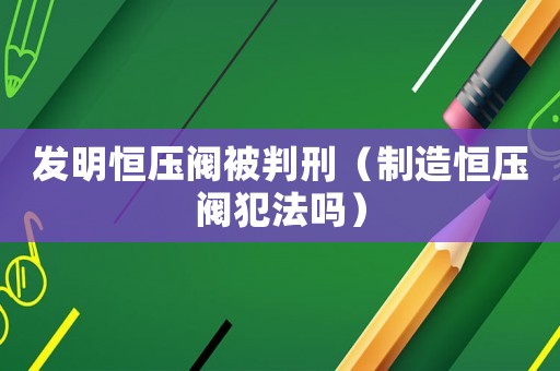 發(fā)明恒壓閥被判刑（制造恒壓閥犯法嗎）
