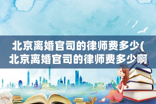 北京離婚官司的律師費(fèi)多少(北京離婚官司的律師費(fèi)多少啊)
