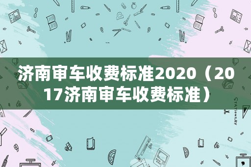 濟(jì)南審車(chē)收費(fèi)標(biāo)準(zhǔn)2020（2017濟(jì)南審車(chē)收費(fèi)標(biāo)準(zhǔn)）