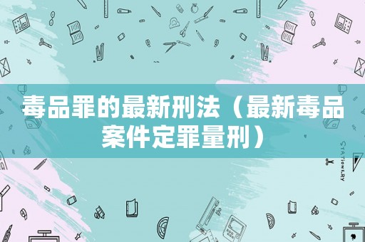 毒品罪的最新刑法（最新毒品案件定罪量刑）