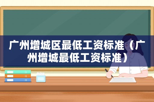 廣州增城區(qū)最低工資標(biāo)準(zhǔn)（廣州增城最低工資標(biāo)準(zhǔn)）