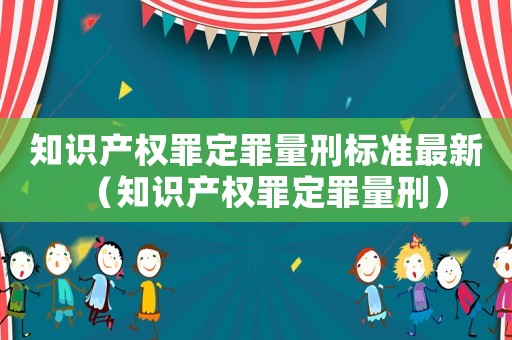 知識(shí)產(chǎn)權(quán)罪定罪量刑標(biāo)準(zhǔn)最新（知識(shí)產(chǎn)權(quán)罪定罪量刑）