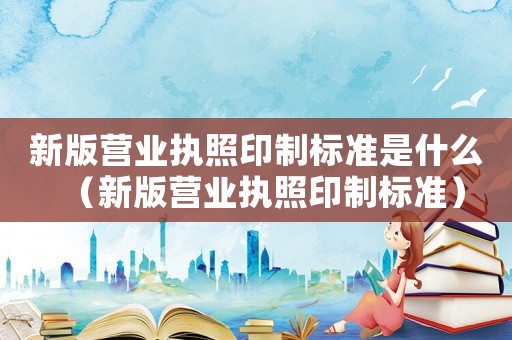 新版營業(yè)執(zhí)照印制標(biāo)準(zhǔn)是什么（新版營業(yè)執(zhí)照印制標(biāo)準(zhǔn)）