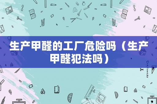 生產(chǎn)甲醛的工廠危險(xiǎn)嗎（生產(chǎn)甲醛犯法嗎）