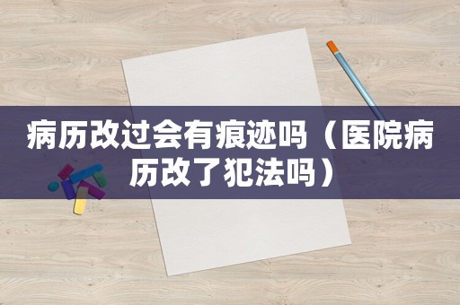 病歷改過(guò)會(huì)有痕跡嗎（醫(yī)院病歷改了犯法嗎）