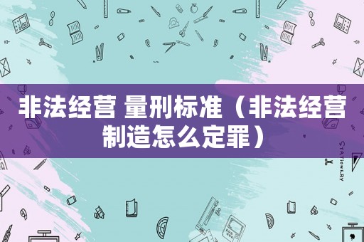 非法經(jīng)營(yíng) 量刑標(biāo)準(zhǔn)（非法經(jīng)營(yíng)制造怎么定罪）