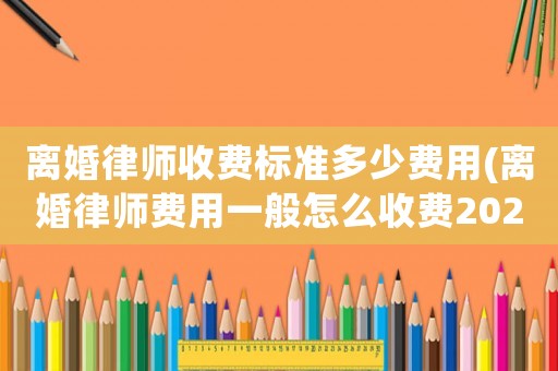 離婚律師收費(fèi)標(biāo)準(zhǔn)多少費(fèi)用(離婚律師費(fèi)用一般怎么收費(fèi)2020)