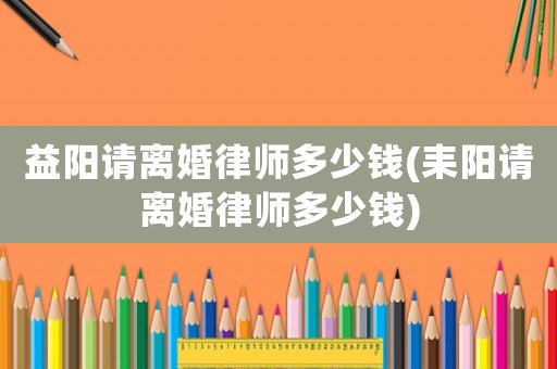 益陽(yáng)請(qǐng)離婚律師多少錢(耒陽(yáng)請(qǐng)離婚律師多少錢)