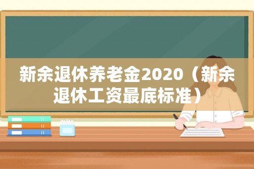 新余退休養(yǎng)老金2020（新余退休工資最底標(biāo)準(zhǔn)）