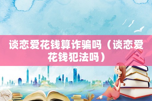 談戀愛(ài)花錢(qián)算詐騙嗎（談戀愛(ài)花錢(qián)犯法嗎）