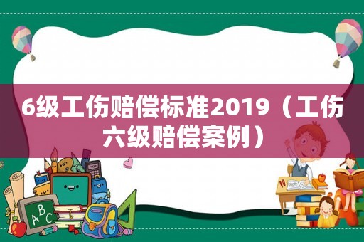 6級工傷賠償標(biāo)準(zhǔn)2019（工傷六級賠償案例）