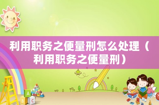 利用職務(wù)之便量刑怎么處理（利用職務(wù)之便量刑）