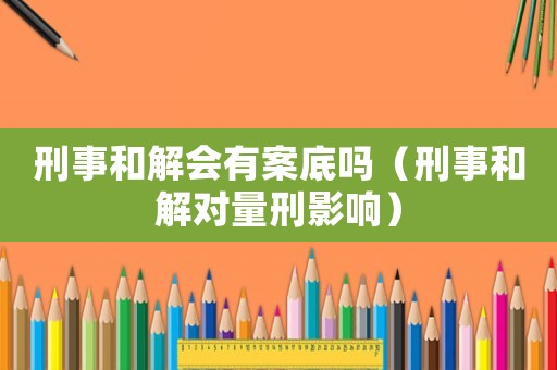 刑事和解會(huì)有案底嗎（刑事和解對(duì)量刑影響）