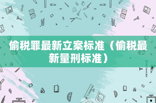 偷稅罪最新立案標準（偷稅最新量刑標準）