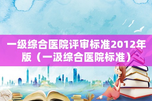 一級綜合醫(yī)院評審標準2012年版（一汲綜合醫(yī)院標準）