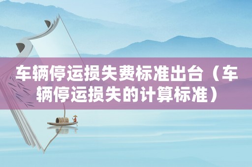 車輛停運(yùn)損失費(fèi)標(biāo)準(zhǔn)出臺(tái)（車輛停運(yùn)損失的計(jì)算標(biāo)準(zhǔn)）