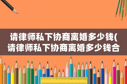 請律師私下協(xié)商離婚多少錢(請律師私下協(xié)商離婚多少錢合適)