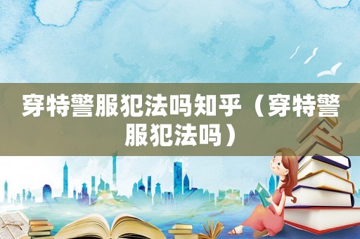 穿特警服犯法嗎知乎（穿特警服犯法嗎）
