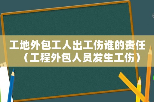工地外包工人出工傷誰的責(zé)任（工程外包人員發(fā)生工傷）
