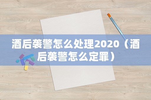 酒后襲警怎么處理2020（酒后襲警怎么定罪）