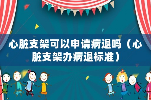 心臟支架可以申請(qǐng)病退嗎（心臟支架辦病退標(biāo)準(zhǔn)）