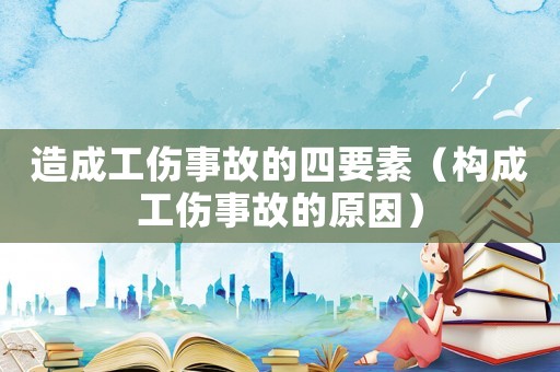 造成工傷事故的四要素（構(gòu)成工傷事故的原因）