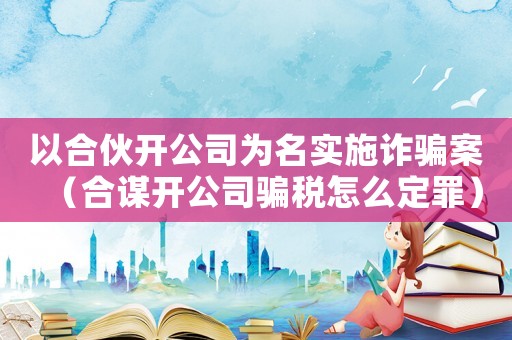 以合伙開公司為名實(shí)施詐騙案（合謀開公司騙稅怎么定罪）