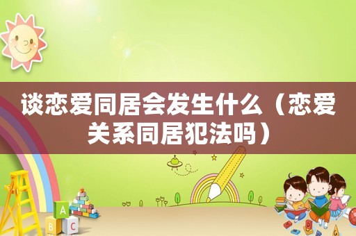 談戀愛同居會發(fā)生什么（戀愛關(guān)系同居犯法嗎）