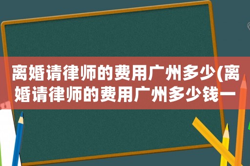 離婚請律師的費(fèi)用廣州多少(離婚請律師的費(fèi)用廣州多少錢一次)
