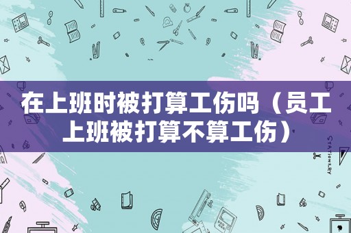 在上班時被打算工傷嗎（員工上班被打算不算工傷）