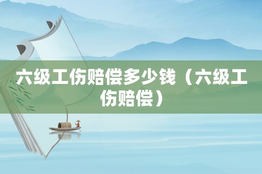 六級工傷賠償多少錢（六級工傷賠償）