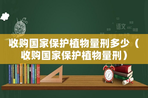 收購(gòu)國(guó)家保護(hù)植物量刑多少（收購(gòu)國(guó)家保護(hù)植物量刑）