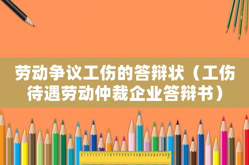 勞動爭議工傷的答辯狀（工傷待遇勞動仲裁企業(yè)答辯書）