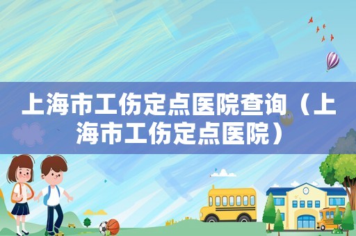 上海市工傷定點醫(yī)院查詢（上海市工傷定點醫(yī)院）