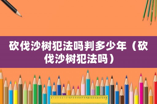 砍伐沙樹(shù)犯法嗎判多少年（砍伐沙樹(shù)犯法嗎）