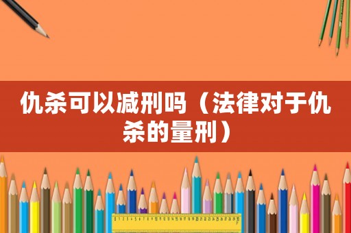 仇殺可以減刑嗎（法律對(duì)于仇殺的量刑）