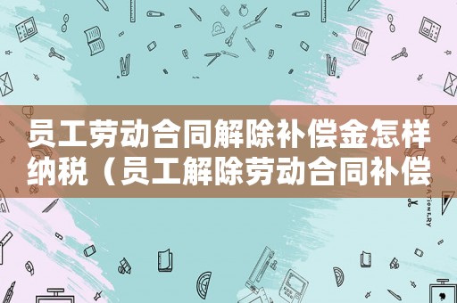 員工勞動(dòng)合同解除補(bǔ)償金怎樣納稅（員工解除勞動(dòng)合同補(bǔ)償扣稅標(biāo)準(zhǔn)）