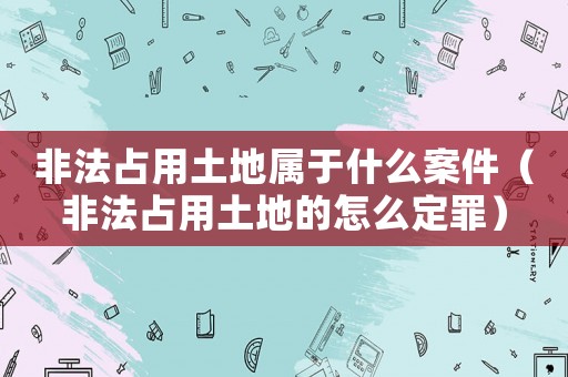非法占用土地屬于什么案件（非法占用土地的怎么定罪）