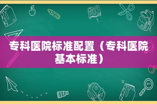 專科醫(yī)院標(biāo)準(zhǔn)配置（專科醫(yī)院基本標(biāo)準(zhǔn)）