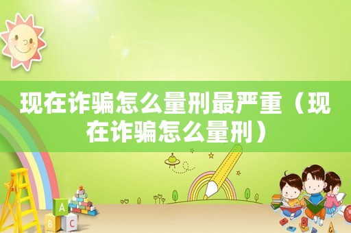 現(xiàn)在詐騙怎么量刑最嚴(yán)重（現(xiàn)在詐騙怎么量刑）