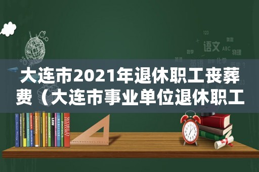 大連市2021年退休職工喪葬費（大連市事業(yè)單位退休職工喪葬費標準）