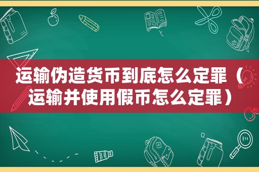 運(yùn)輸偽造貨幣到底怎么定罪（運(yùn)輸并使用假幣怎么定罪）