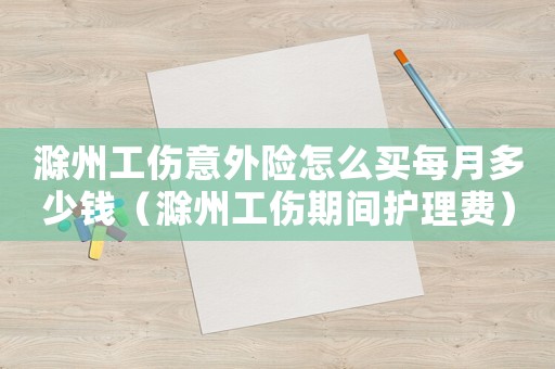 滁州工傷意外險怎么買每月多少錢（滁州工傷期間護理費）