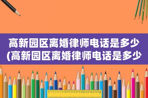 高新園區(qū)離婚律師電話是多少(高新園區(qū)離婚律師電話是多少號)