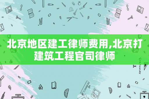 北京地區(qū)建工律師費用,北京打建筑工程官司律師