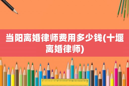 當(dāng)陽離婚律師費(fèi)用多少錢(十堰離婚律師)
